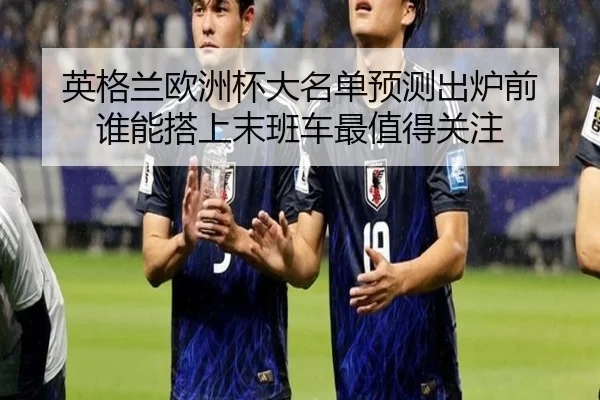 英格兰欧洲杯大名单预测出炉前 谁能搭上末班车最值得关注（kaiyun）